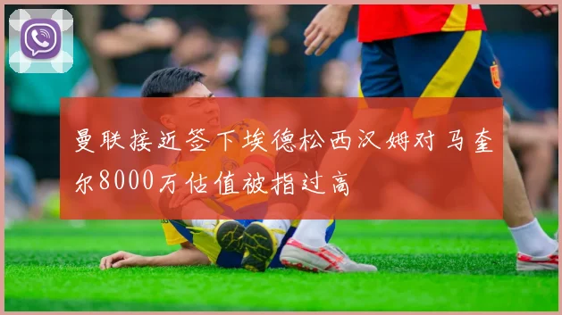 曼联接近签下埃德松西汉姆对马奎尔8000万估值被指过高