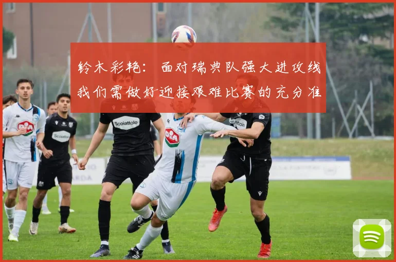 铃木彩艳：面对瑞典队强大进攻线我们需做好迎接艰难比赛的充分准备