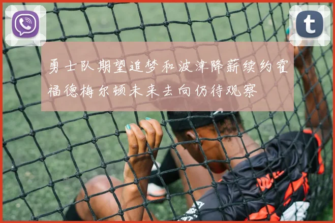 勇士队期望追梦和波津降薪续约霍福德梅尔顿未来去向仍待观察