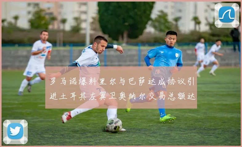 罗马诺爆料里尔与巴萨达成协议引进土耳其左翼卫奥纳尔交易总额达1450万欧