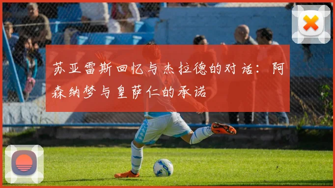 苏亚雷斯回忆与杰拉德的对话：阿森纳梦与皇萨仁的承诺