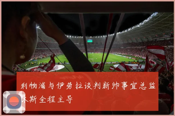 利物浦与伊劳拉谈判新帅事宜总监休斯全程主导