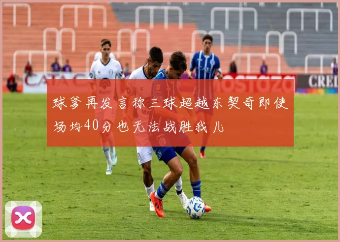 球爹再发言称三球超越东契奇即使场均40分也无法战胜我儿