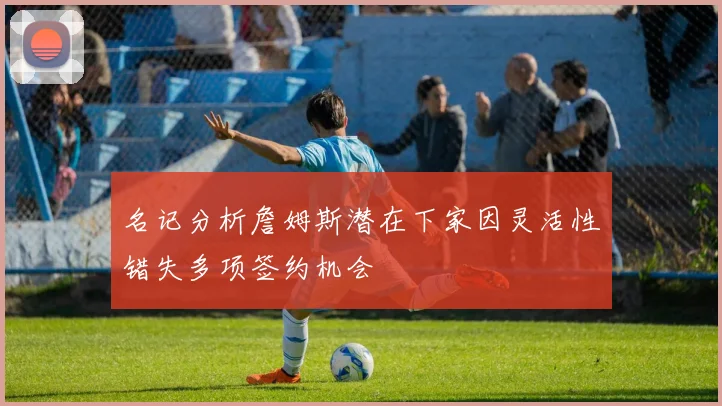 名记分析詹姆斯潜在下家因灵活性错失多项签约机会