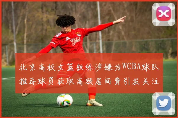 北京高校女篮教练涉嫌为WCBA球队推荐球员获取高额居间费引发关注
