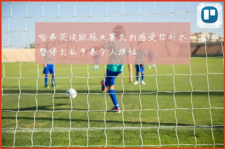 哈弗茨谈欧冠决赛失利感受称补水暂停打乱节奏令人烦恼