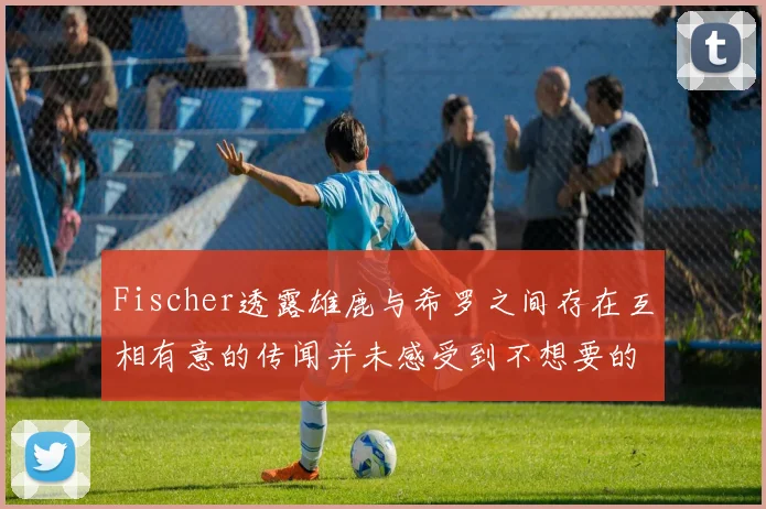 Fischer透露雄鹿与希罗之间存在互相有意的传闻并未感受到不想要的迹象