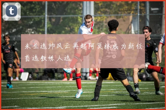 米兰选帅风云再起阿莫林成为新任首选教练人选