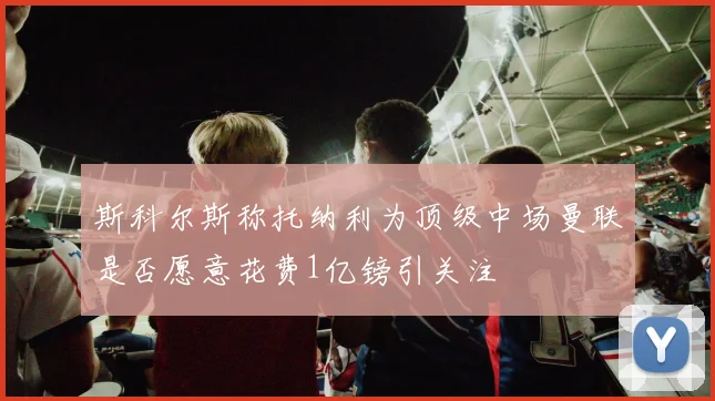斯科尔斯称托纳利为顶级中场曼联是否愿意花费1亿镑引关注