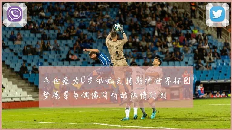 韦世豪为C罗呐喊支持期待世界杯圆梦愿景与偶像同行的热情时刻